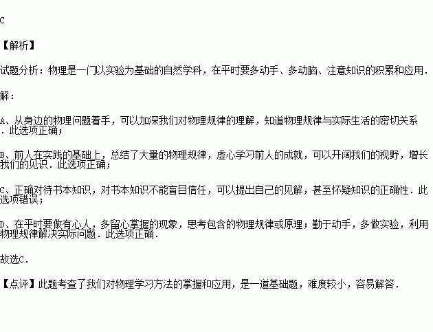 从这个学期起.八年级开设了物理课.小刚同学很喜欢.关于他的下列说法和做法中不正确的是 A.从探究身边的物理问题着手B.多学习前人积累的科学知识C.记住书本上的知识 