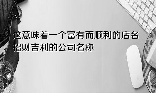 这意味着一个富有而顺利的店名 招财吉利的公司名称