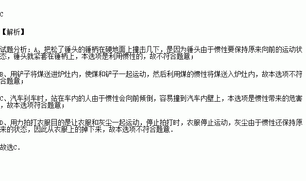 惯性在日常生活和生产中有利有弊.下面四种现象有弊的是 A.锤头松了.把锤柄在地面上撞击几下.锤头就紧紧的套在锤柄上B.往锅炉内添煤时.不用把铲子送进炉灶内.煤就随着铲子运动的方向进入灶内 